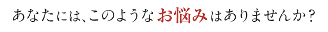 あなたにはこのようなお悩みはありませんか？